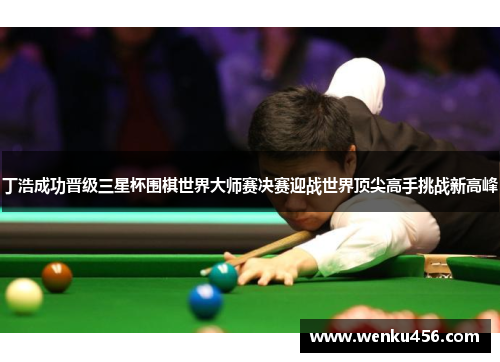 丁浩成功晋级三星杯围棋世界大师赛决赛迎战世界顶尖高手挑战新高峰